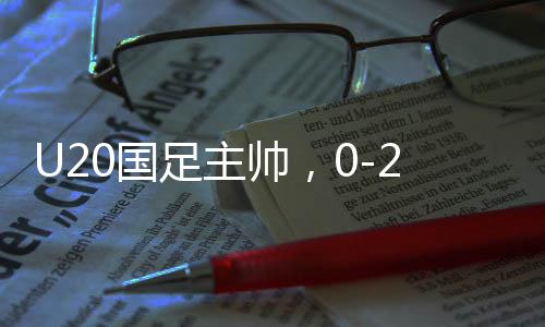 U20國足主帥，0-2失利之后，我們覺醒