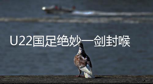 U22國足絕妙一劍封喉，一比零爆射絕殺韓國隊