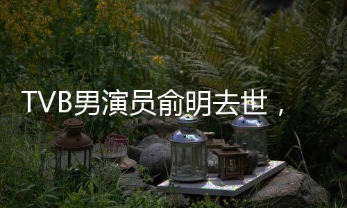 TVB男演員俞明去世，享年XX歲