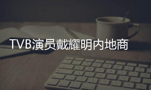TVB演員戴耀明內(nèi)地商演活躍，多元發(fā)展展現(xiàn)無限魅力
