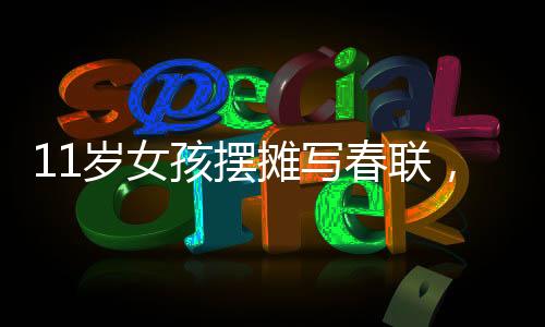 11歲女孩擺攤寫春聯(lián)，最高日入達700元——傳統(tǒng)文化與現(xiàn)代生活的融合之美