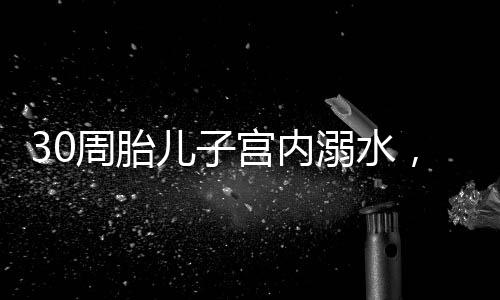 30周胎兒子宮內(nèi)溺水，醫(yī)護(hù)人員緊急救治創(chuàng)造生命奇跡