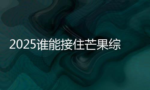 2025誰(shuí)能接住芒果綜藝事業(yè)運(yùn)